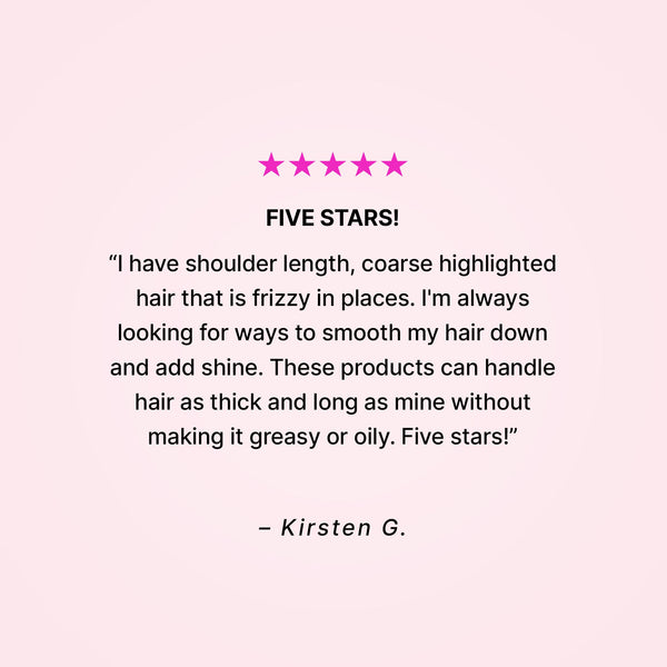 Five stars! “I have shoulder length, coarse highlighted hair that is frizzy in places. I’m always looking for ways to smooth my hair down and add shine. These products can handle hair as thick and long as mine without making it greasy or oily. Five stars!” - Kirsten G. 