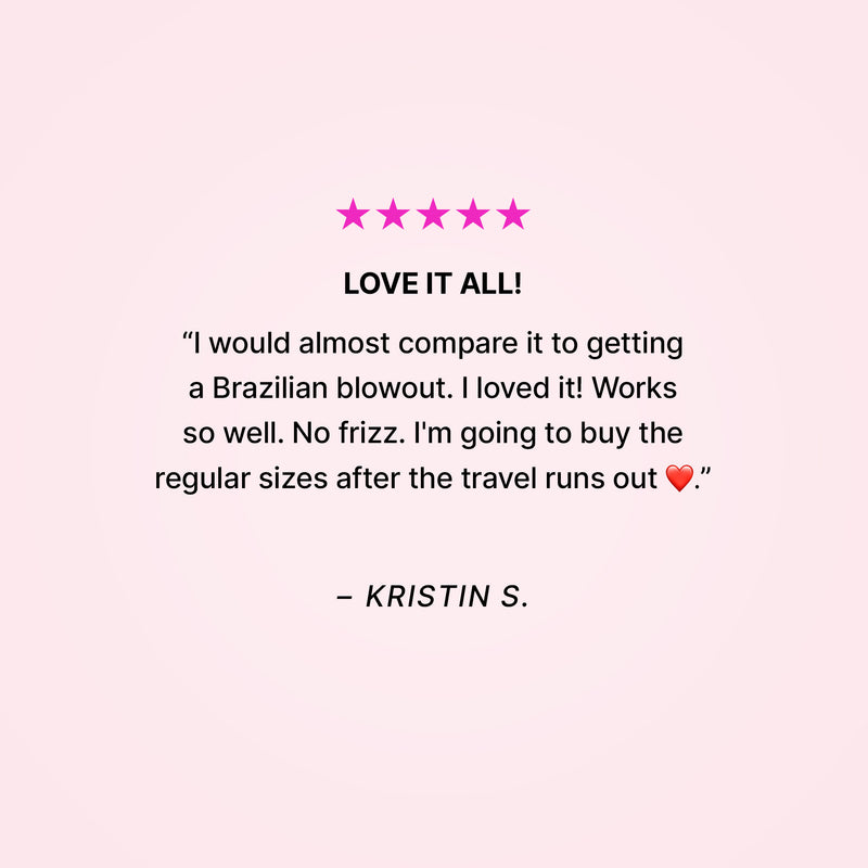 Five stars. Love it all! “I would almost compare it to getting a Brazilian blowout. I loved it! Works so well. No frizz. I’m going to buy the regular sizes after the travel runs out ❤️.” - Kristin S.  