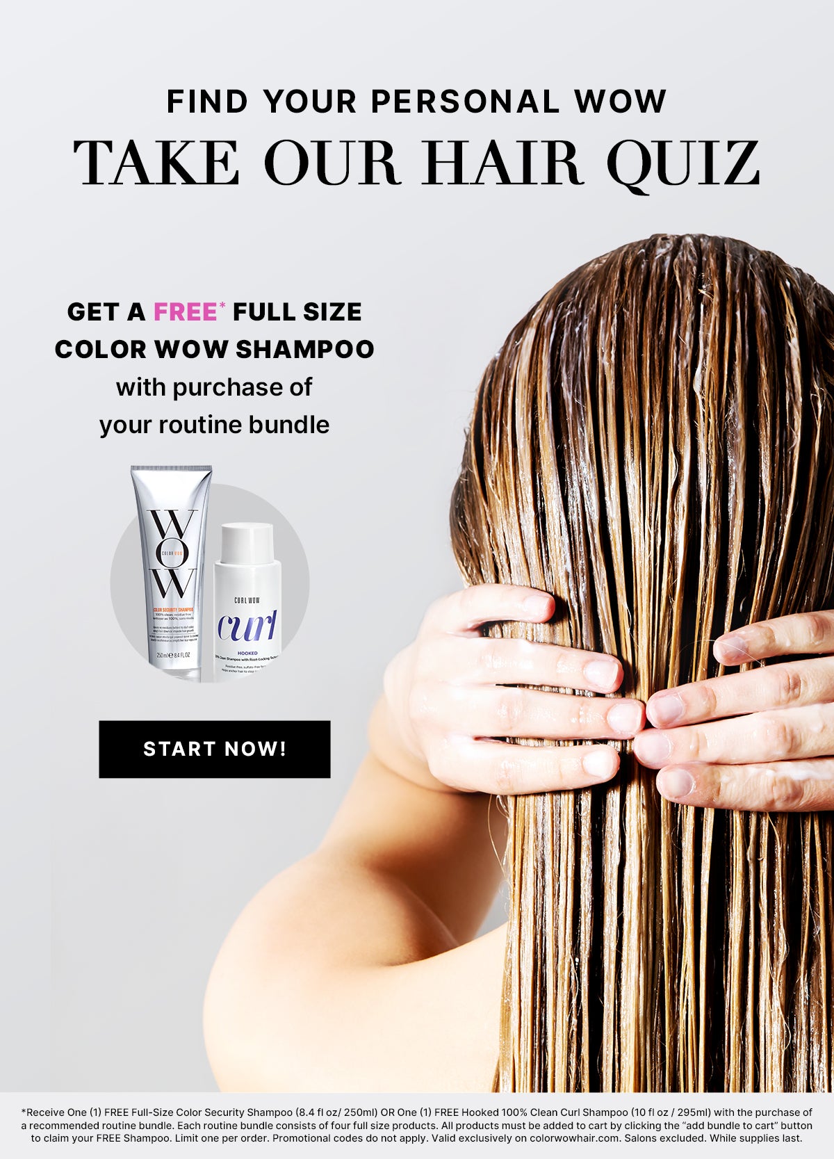Find your personal WOW
Take our hair quiz
Get a FREE* full size Color Wow Shampoo
With purchase of your routine bundle
< START NOW! >