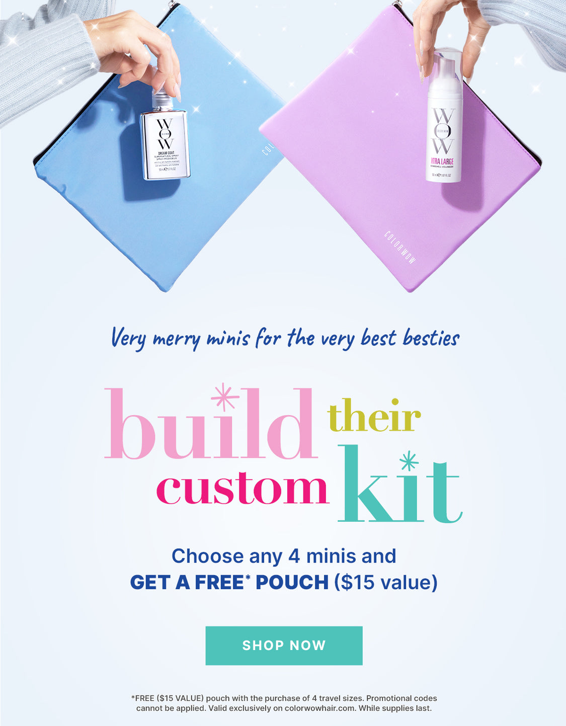 Very merry minis for your very best besties
Build their custom gift 
Choose any 4 minis + get a FREE ($15) pouch

< SHOP NOW > *FREE ($15 VALUE) pouch with the purchase of 4 travel sizes. Promotional codes cannot be applied. Valid exclusively on colorwowhair.com. While supplies last.