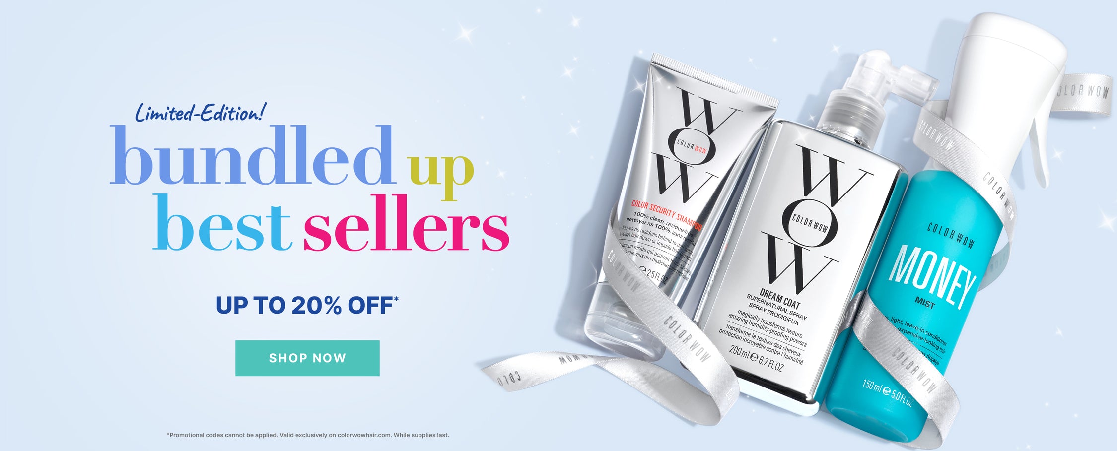 Limited-Edition!
Bundled Up Best-Sellers
Up to 20% OFF
< SHOP NOW >
: *Promotional codes cannot be applied. Valid exclusively on colorwowhair.com. While supplies last.