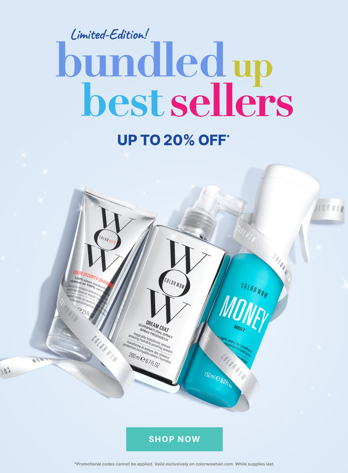 Limited-Edition!
Bundled Up Best-Sellers
Up to 20% OFF
< SHOP NOW >
: *Promotional codes cannot be applied. Valid exclusively on colorwowhair.com. While supplies last.