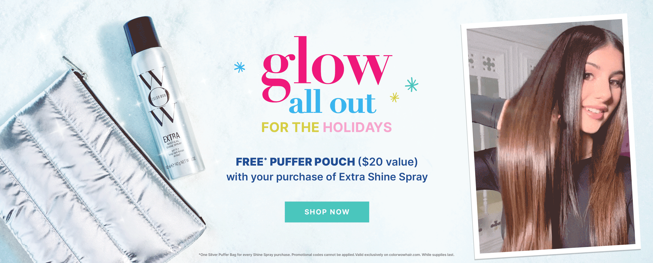 Glow all out for the holidays
FREE* puffer pouch ($20 value) with your purchase of Extra Shine Spray
< SHOP NOW > *One Silver Puffer Bag for every Shine Spray purchase. Promotional codes cannot be applied.Valid exclusively on colorwowhair.com. While supplies last. 