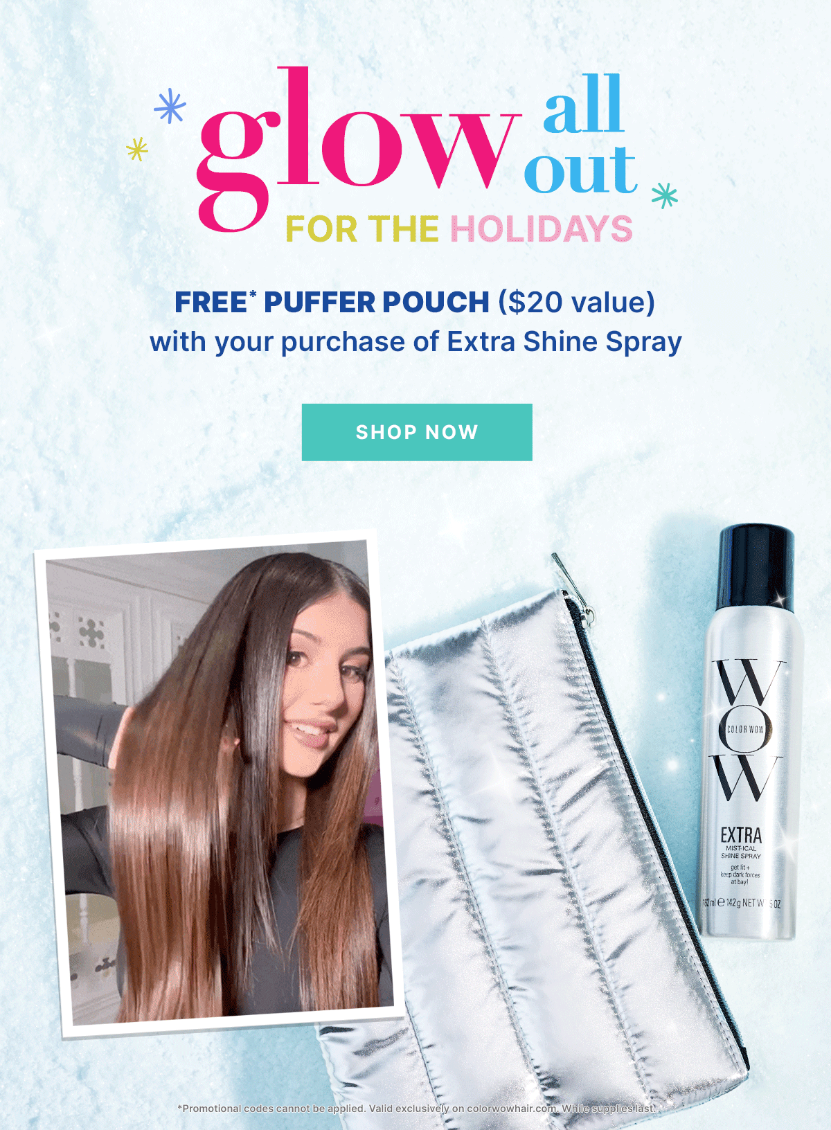 Glow all out for the holidays
FREE* puffer pouch ($20 value) with your purchase of Extra Shine Spray
< SHOP NOW > *One Silver Puffer Bag for every Shine Spray purchase. Promotional codes cannot be applied.Valid exclusively on colorwowhair.com. While supplies last. 