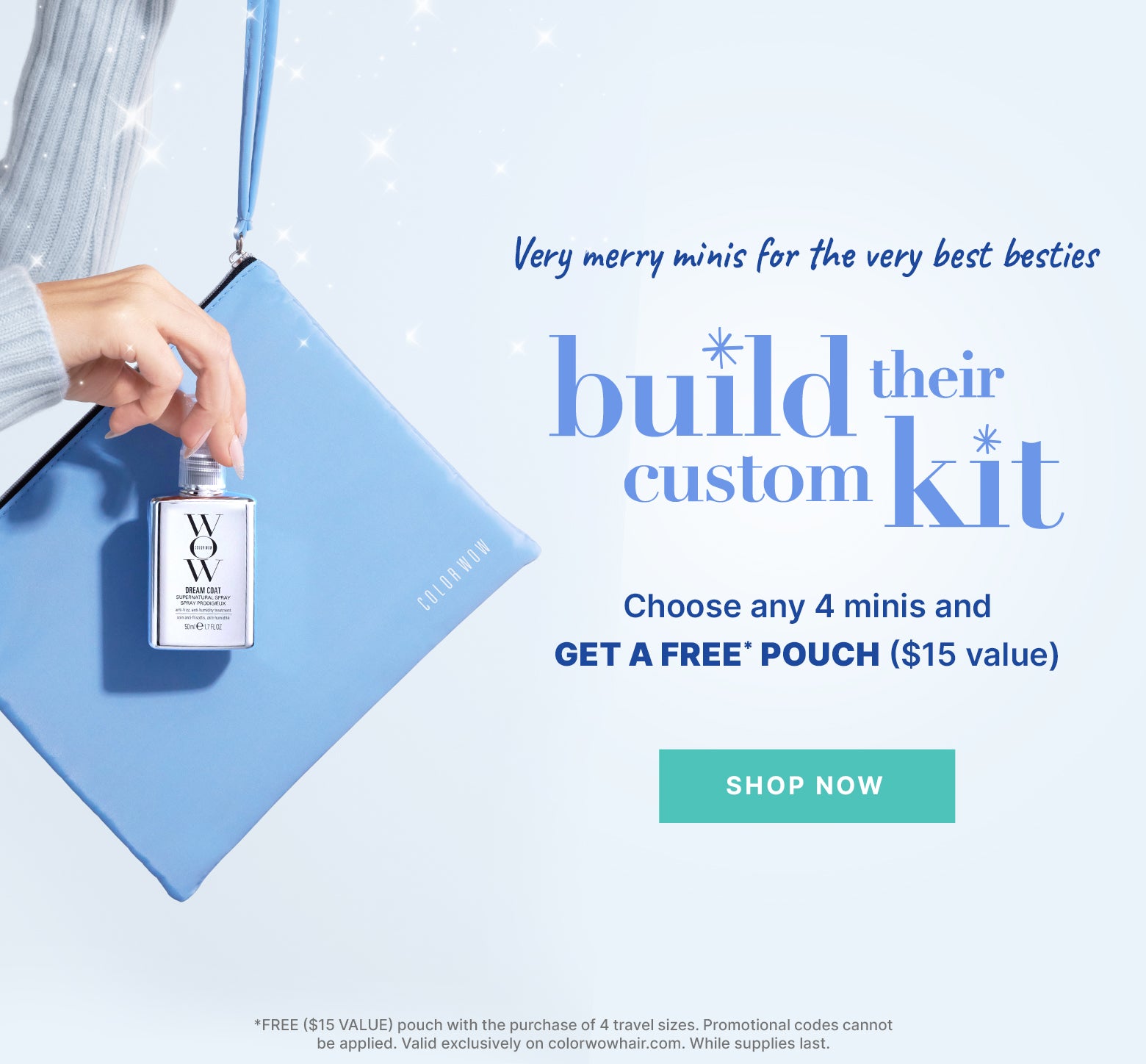 Very merry minis for your very best besties
Build their custom gift 
Choose any 4 minis + get a FREE ($15) pouch

< SHOP NOW > *FREE ($15 VALUE) pouch with the purchase of 4 travel sizes. Promotional codes cannot be applied. Valid exclusively on colorwowhair.com. While supplies last.