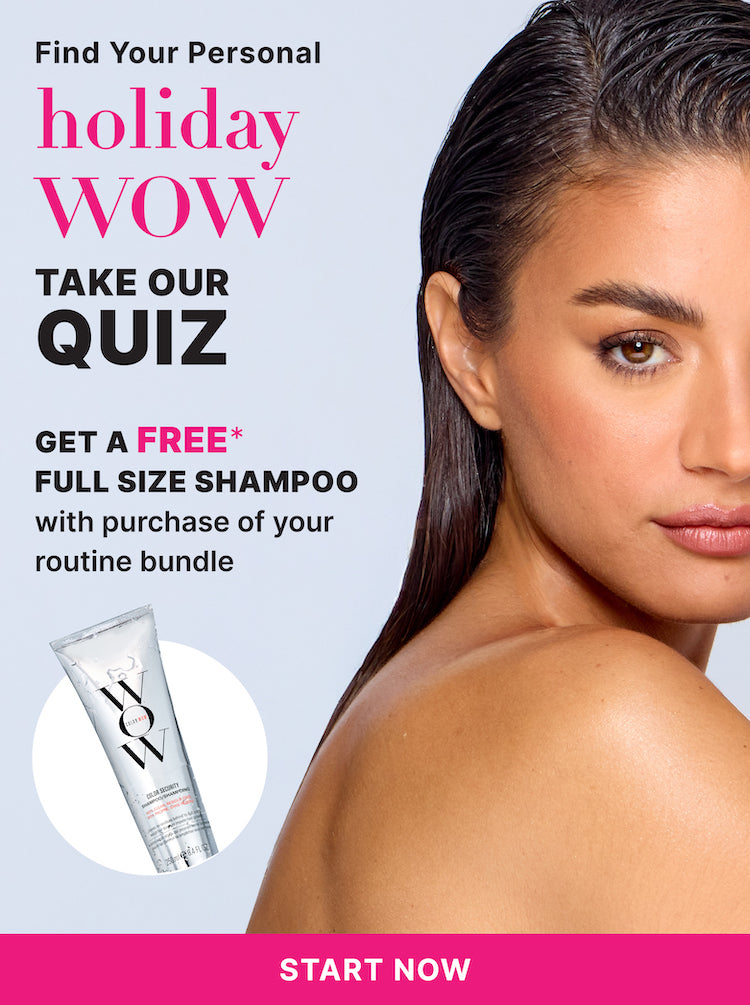 Find your personal holiday WOW
Take our quiz
Get a FREE* full size shampoo
With purchase of your routine bundle
< START NOW! >
