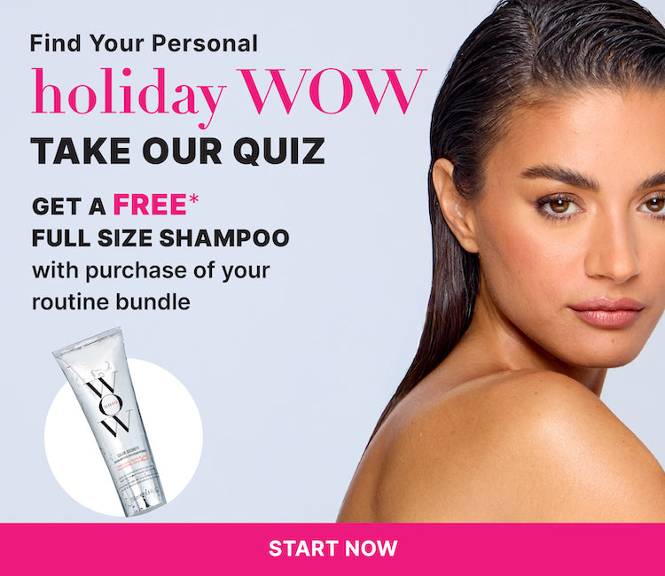 Find your personal holiday WOW
Take our quiz
Get a FREE* full size shampoo
With purchase of your routine bundle
< START NOW! >