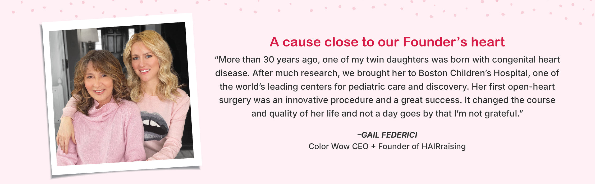 a cause close to our founder's heart
"More than 30 years ago, one of my twin daughters was born with a congenital heart disease. After much research, we brought her to Boston Children's Hospital, one of the world's leading centers for pediatric care and discovery. Her first open-heart surgery was an innovative procedure and great success. It changed the course and quality of her life and not a day goes by that I'm not grateful." - Gail Federici Color Wow CEO + Founder of HAIRraising
