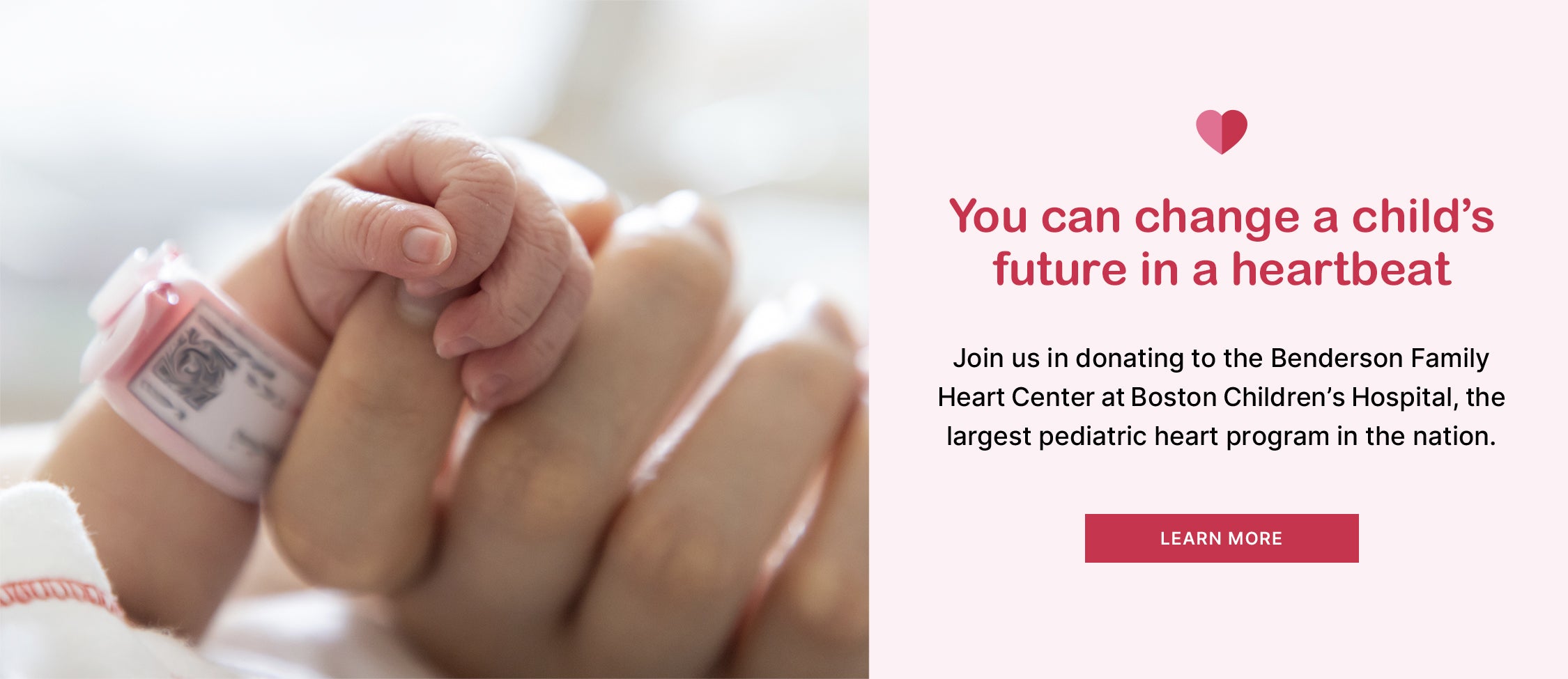 You can change a child's future in a heartbeat. Join us in donating to the Benderson Family Heart Center at Boston Children's Hospital, the largest pediatric heart program in the nation <Learn more>