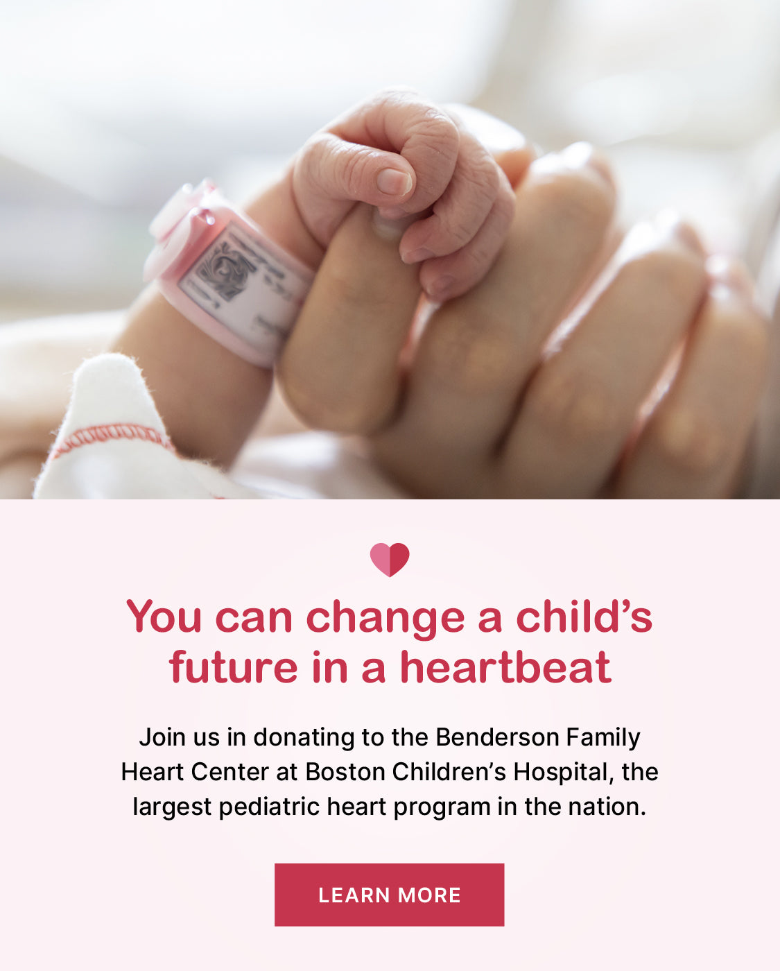 You can change a child's future in a heartbeat. Join us in donating to the Benderson Family Heart Center at Boston Children's Hospital, the largest pediatric heart program in the nation <Learn more>