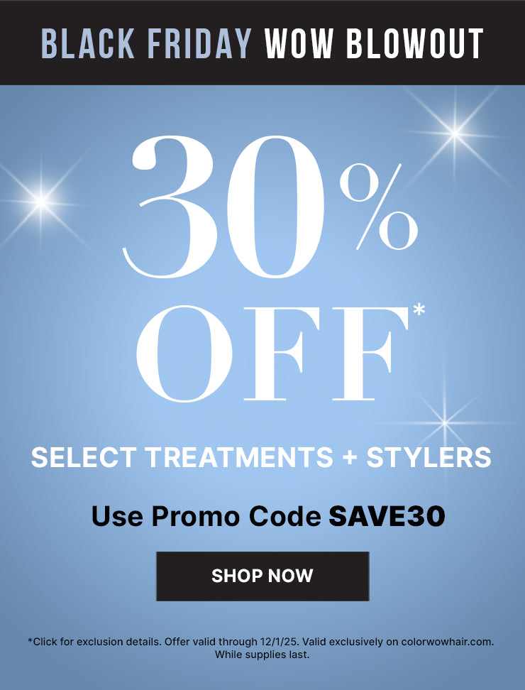 Black Friday WOW Blowout 30% off* select treatments + stylers Use promo code SAVE30 <Shop now> *Click for exclusion details. Offer valid through 12/2/25. valid exclusively on colorwowhair.com. while supplies last.