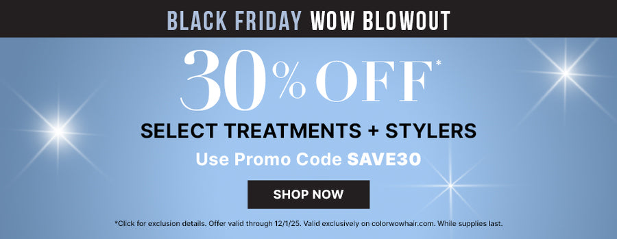Black Friday WOW Blowout 30% off* select treatments + stylers Use promo code SAVE30 <Shop now> *Click for exclusion details. Offer valid through 12/2/25. valid exclusively on colorwowhair.com. while supplies last.