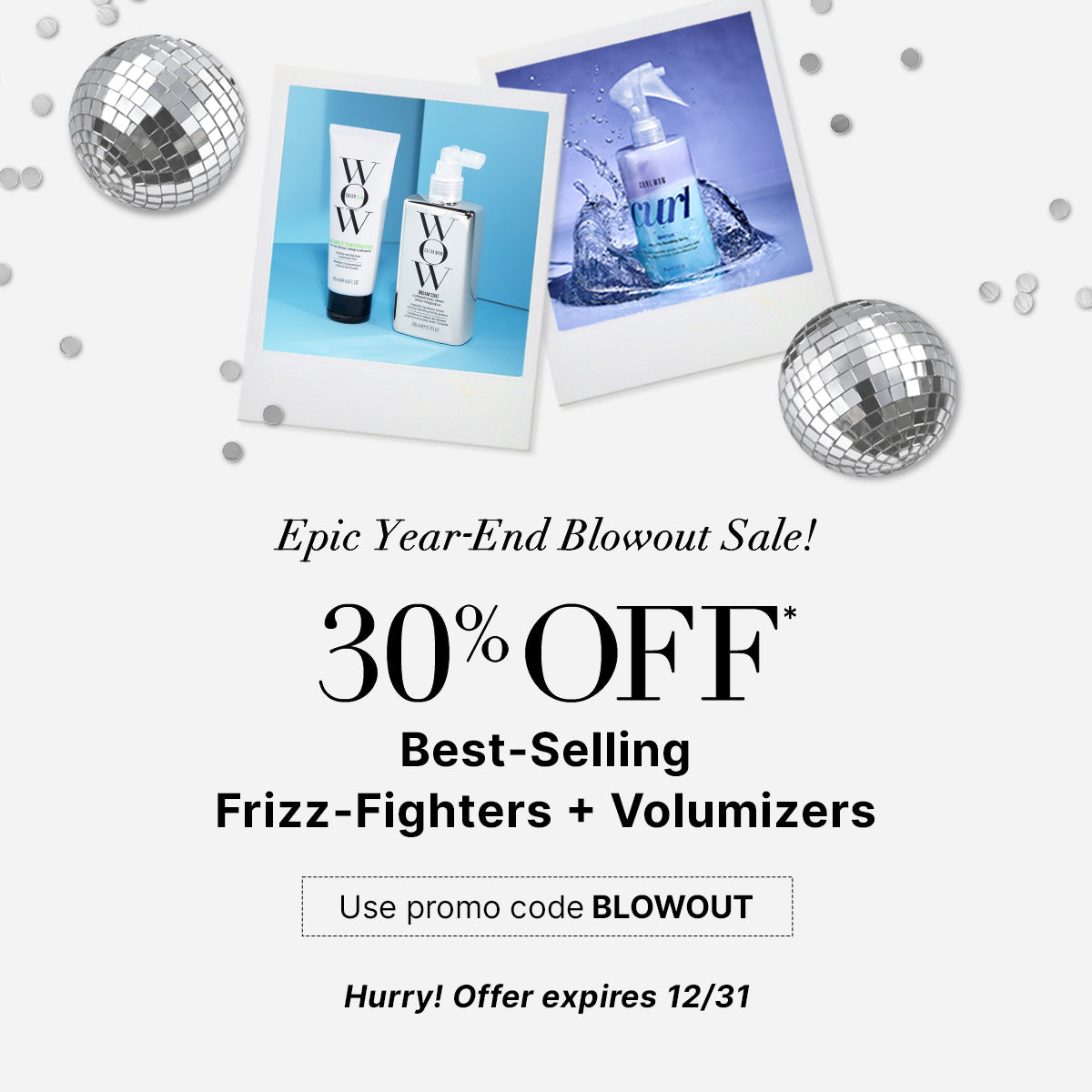 Epic Year End Blowout Sale
30% OFF Best Selling Frizz Fighters + Volumizers 
Use Promo Code BLOWOUT
<SHOP NOW> 
Hurry! Offer expires 12/31!
