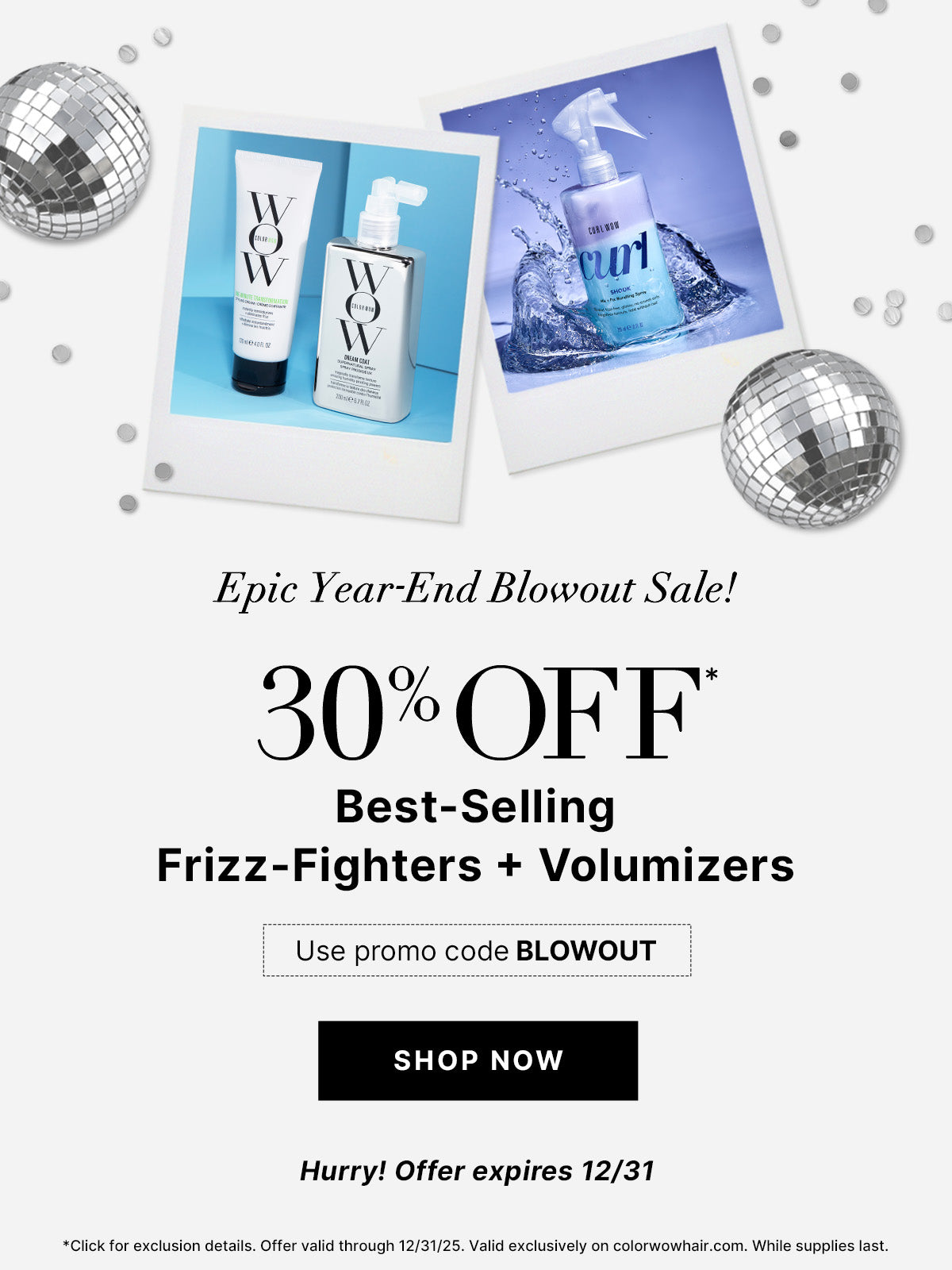 Epic Year End Blowout Sale
30% OFF Best Selling Frizz Fighters + Volumizers 
Use Promo Code BLOWOUT
<SHOP NOW> 
Hurry! Offer expires 12/31!
*Click for exclusion details. Offer valid through 12/31/25. Valid exclusively on colorwowhair.com. While supplies last.