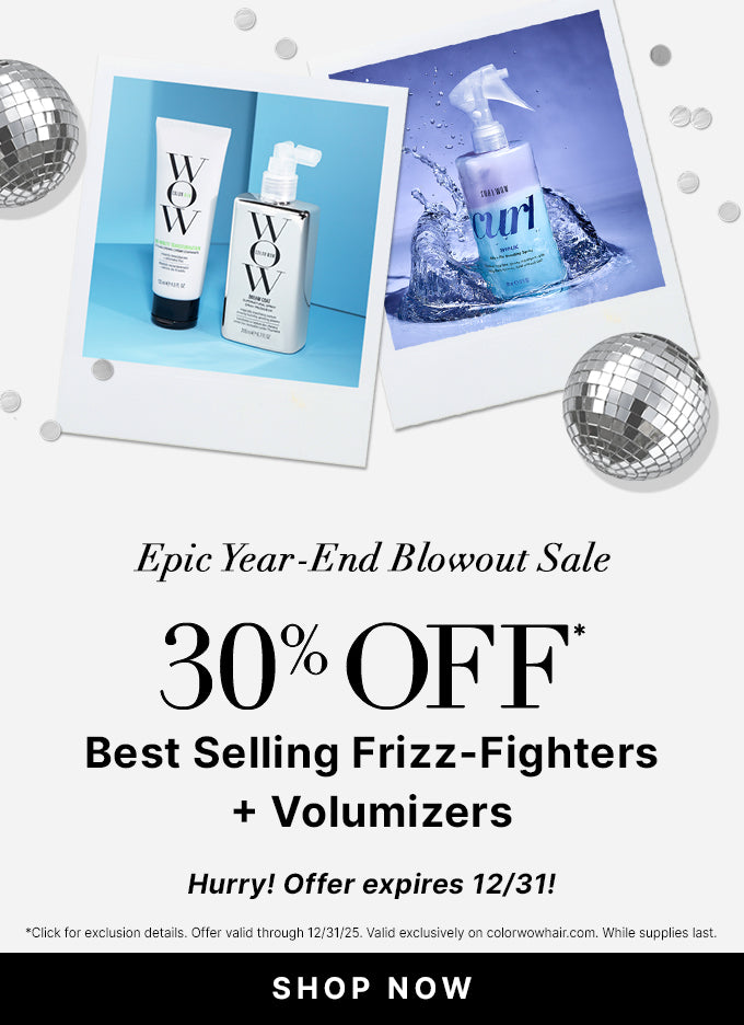 Epic Year End Blowout Sale
30% OFF Best Selling Frizz Fighters + Volumizers 
Use Promo Code BLOWOUT
<SHOP NOW> 
Hurry! Offer expires 12/31!
*Click for exclusion details. Offer valid through 12/31/25. Valid exclusively on colorwowhair.com. While supplies last.