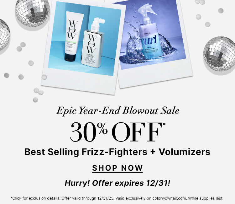 Epic Year End Blowout Sale
30% OFF Best Selling Frizz Fighters + Volumizers 
Use Promo Code BLOWOUT
<SHOP NOW> 
Hurry! Offer expires 12/31!
*Click for exclusion details. Offer valid through 12/31/25. Valid exclusively on colorwowhair.com. While supplies last.