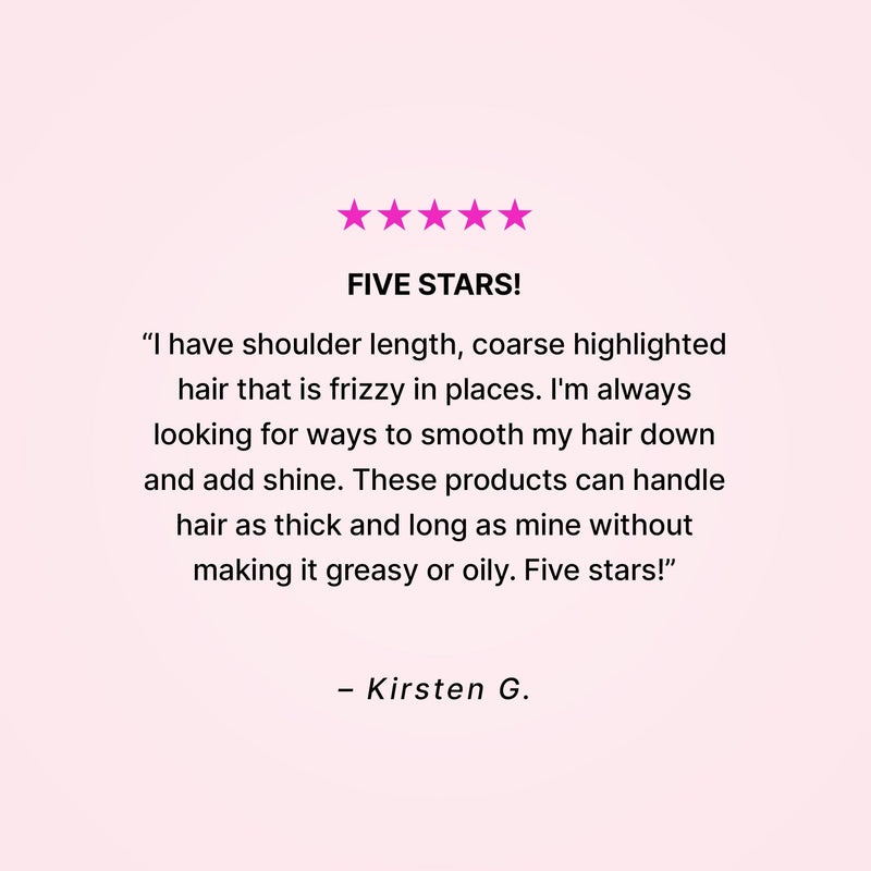 Five stars! “I have shoulder length, coarse highlighted hair that is frizzy in places. I’m always looking for ways to smooth my hair down and add shine. These products can handle hair as thick and long as mine without making it greasy or oily. Five stars!” - Kirsten G. 