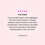 Five stars! “I have shoulder length, coarse highlighted hair that is frizzy in places. I’m always looking for ways to smooth my hair down and add shine. These products can handle hair as thick and long as mine without making it greasy or oily. Five stars!” - Kirsten G. 