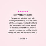Five stars. Best products ever!!! “As a person with long curly hair, battling dry and frizzy locks has been a lifelong struggle… I noticed night and day results with my first use. My hair is now beautiful and feels… like it is naturally hydrated and healthy wihout feeling like there are any products on it.” - Corie G. 