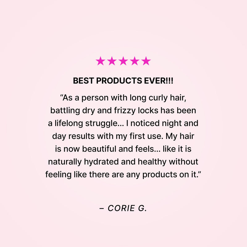 Five stars. Best products ever!!! “As a person with long curly hair, battling dry and frizzy locks has been a lifelong struggle… I noticed night and day results with my first use. My hair is now beautiful and feels… like it is naturally hydrated and healthy wihout feeling like there are any products on it.” - Corie G. 
