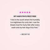 Five stars. My hair stays frizz free. “I live in the south where the humidity is a nightmare for curly hair. I use the Dream Coat for Curly Hair after every wash and my hair stays frizz free.” - Becky B. 