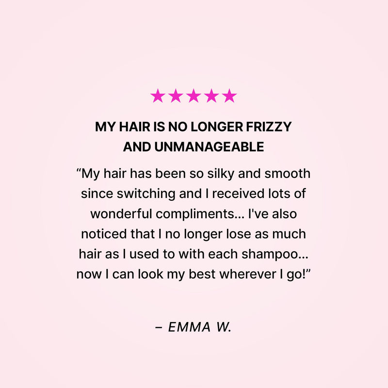Five stars. My hair is no longer frizzy and unmanageable. “My hair has been so silky and smooth since switching and I received lots of wonderful compliments… I’ve also noticed that I no longer lose as much hair as I used to with each shampoo… now I can look my best wherever I go!” - Emma W. 