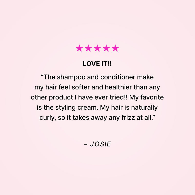 Five stars. Love it!! “The shampoo and conditioner make my hair feel softer and healthier than any other product I have ever tried!! My favorite is the styling cream. My hair is naturally curly, so it takes away any frizz at all.” - Josie