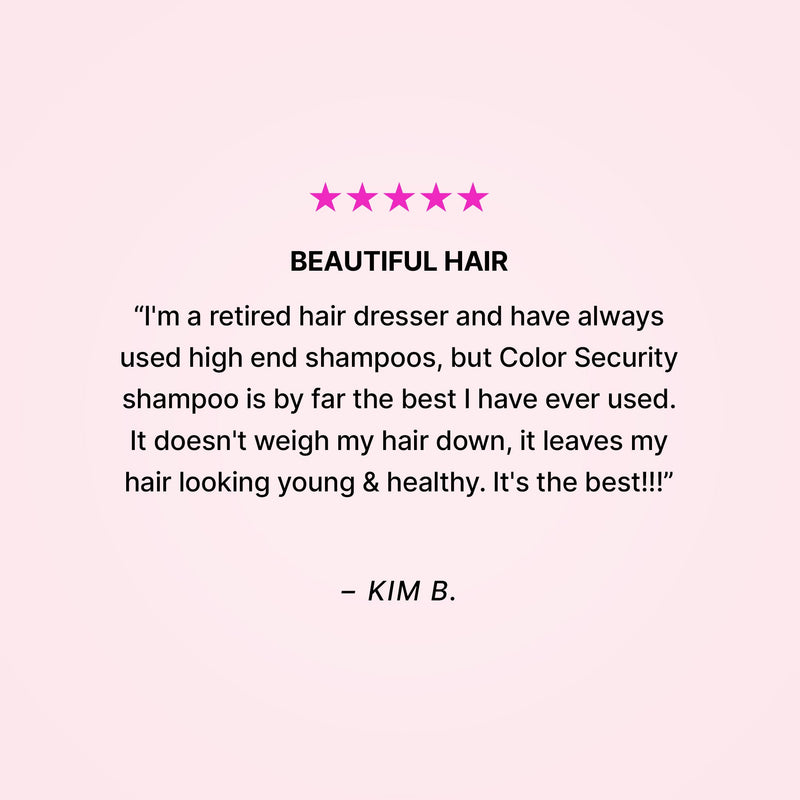 Five stars. BEAUTIFUL HAIR. “I'm a retired hair dresser and have always used high end shampoos, but Color Security shampoo is by far the best I have ever used. It doesn't weigh my hair down, it leaves my hair looking young & healthy. It's the best!!!” - Kim B.