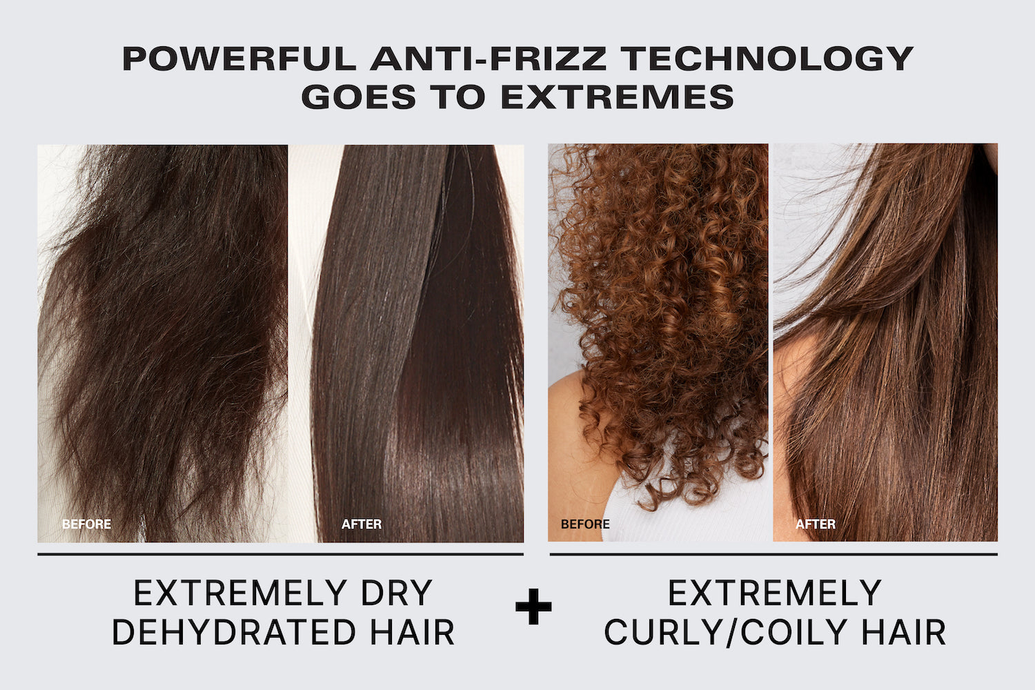 Powerful anti-frizz technology goes to extremes. Before & after of a model with dry, dehydrated, and frizzy hair and then long, straight, smooth hair. Before & after of a model with curly hair and then long, straight, smooth hair. For extremely dry dehydrated hair and curly/coily hair. 