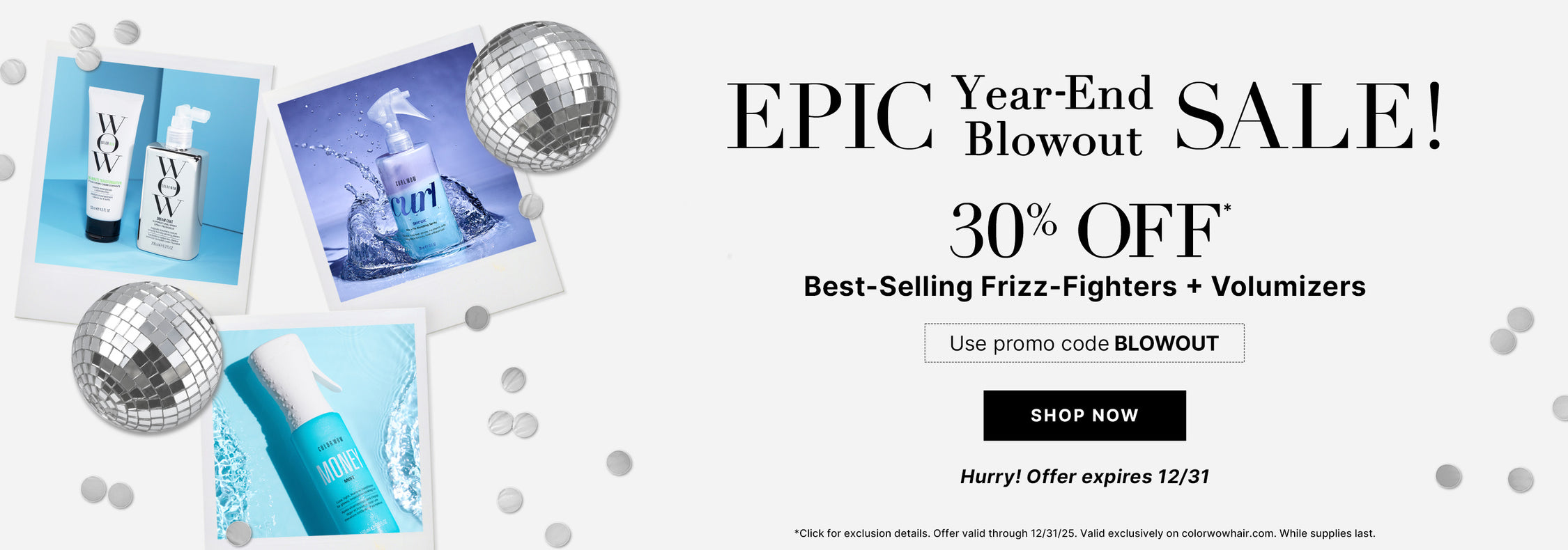 Epic Year End Blowout Sale
30% OFF Best Selling Frizz Fighters + Volumizers 
Use Promo Code BLOWOUT
<SHOP NOW> 
Hurry! Offer expires 12/31!
*Click for exclusion details. Offer valid through 12/31/25. Valid exclusively on colorwowhair.com. While supplies last.
