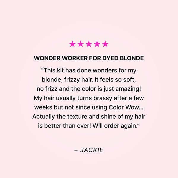 Five stars. Wonder worker for dyed blonde. “This kit has done wonders for my blonde, frizzy hair. It feels so soft, no frizz and the color is just amazing! My hair usually turns brassy after a few weeks but not since using Color Wow… Actually the texture and shine of my hair is better than ever! Will order again.” - Jackie