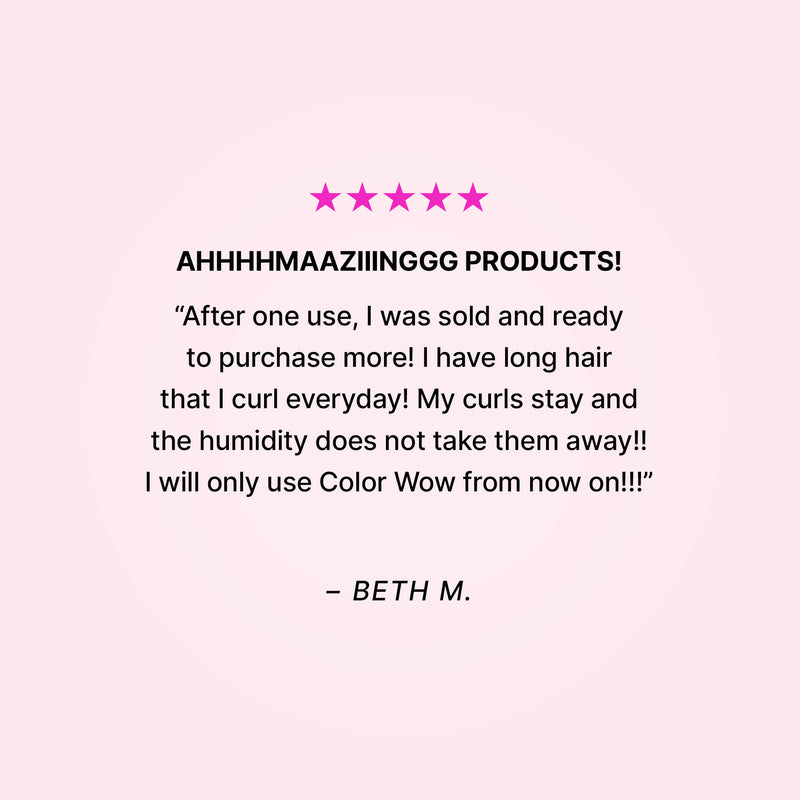 Five stars. AHHHHMAAZIIINGGG PRODUCTS! “After one use, I was sold and ready to purchase more! I have long hair that I curl everyday! My curls stay and the humidity does not take them away!! I will only use Color Wow from now on!!” - Beth M. 
