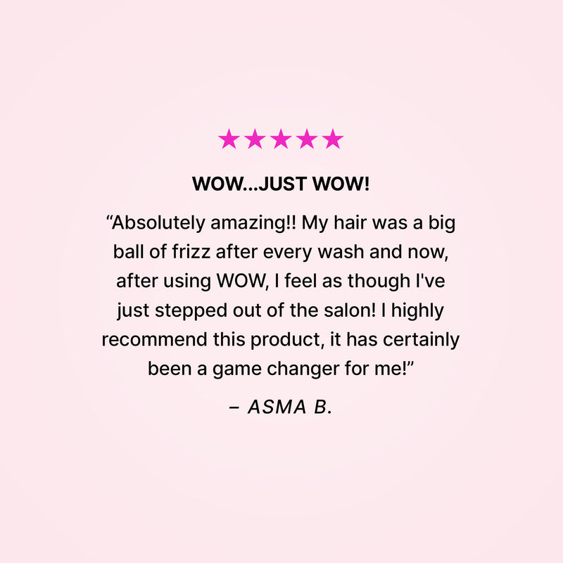 5 stars. Wow…just wow! “Absolutely amazing!! My hair was a big ball of frizz after every wash and now, after using WOW, I feel as though I’ve just stepped out of the salon! I highly recommend this product, it has certainly been a game changer for me!” - Asma B. 