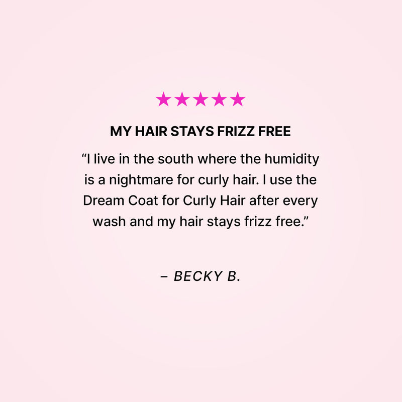 Five stars. My hair stays frizz free. “I live in the south where the humidity is a nightmare for curly hair. I use the Dream Coat for Curly Hair after every wash and my hair stays frizz free.” - Becky B. 
