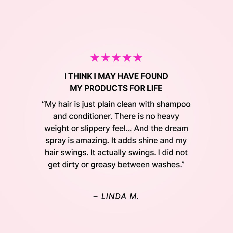 Five stars. I think I may have found my products for life. “My hair is just plain clean with shampoo and conditioner. There is no heavy weight or slippery feel… And the dream spray is amazing. It adds shine and my hair swings. It actually swings. I did not get dirty or greasy between washes.” - Linda M. 