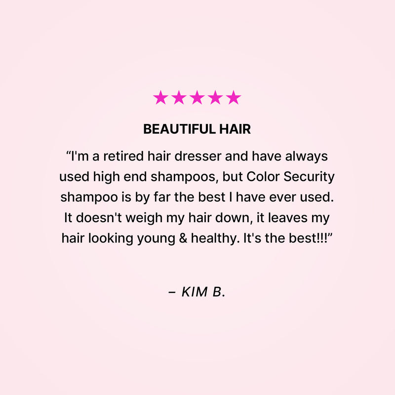 Five stars. BEAUTIFUL HAIR. “I'm a retired hair dresser and have always used high end shampoos, but Color Security shampoo is by far the best I have ever used. It doesn't weigh my hair down, it leaves my hair looking young & healthy. It's the best!!!” - Kim B.
