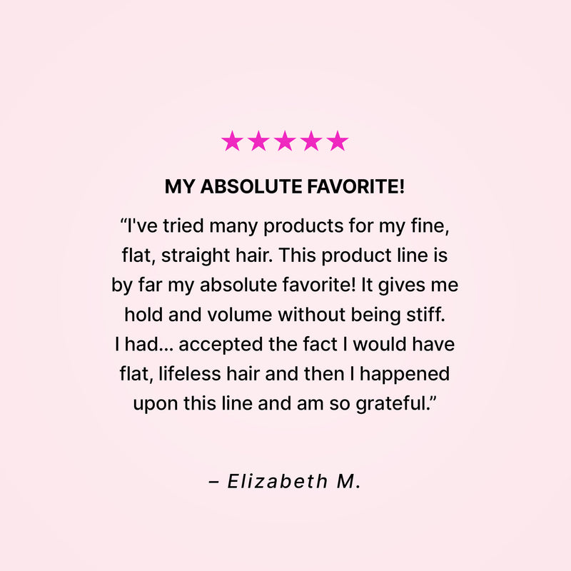 Five stars. My absolute favorite! “I’ve tried many products for my fine, flat, straight hair. This product line is by far my absolute favorite! It gives me hold and volume without being stiff. I had… accepted the fact that I would have flat, lifeless hair and then I happened upon this line and am so grateful.” - Elizabeth M. 