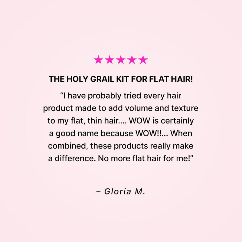 Five stars. The holy grail kit for flat hair! “I have probably tried every hair product made to add volume and texture to my flat, thin hair… WOW is certainly a good name because WOW!!... When combined, these products really make a difference. No more flat hair for me!” - Gloria M. 